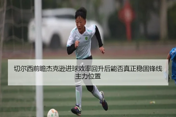 切尔西前瞻杰克逊进球效率回升后能否真正稳固锋线主力位置