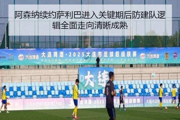 阿森纳续约萨利巴进入关键期后防建队逻辑全面走向清晰成熟