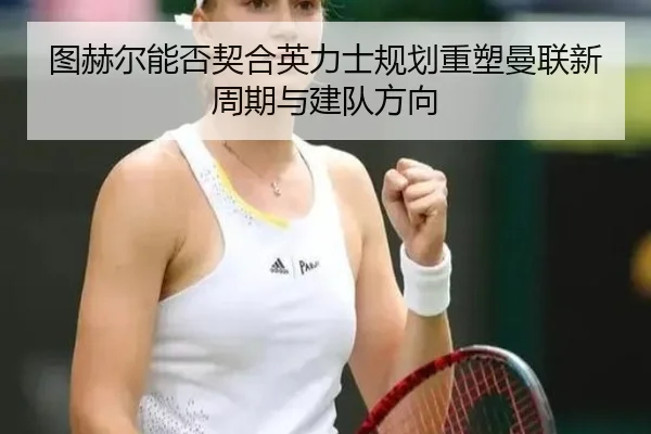 图赫尔能否契合英力士规划重塑曼联新周期与建队方向