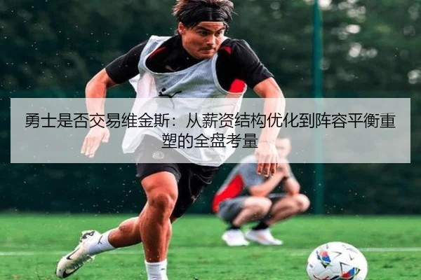 勇士是否交易维金斯：从薪资结构优化到阵容平衡重塑的全盘考量