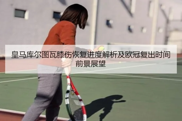 皇马库尔图瓦膝伤恢复进度解析及欧冠复出时间前景展望