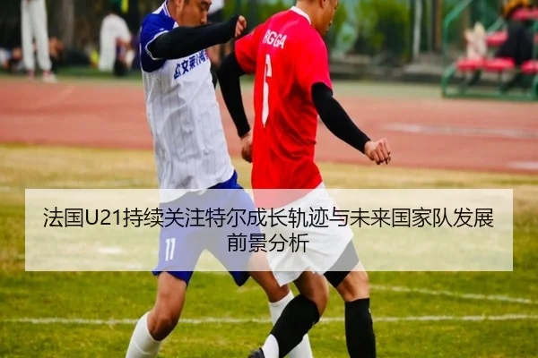 法国U21持续关注特尔成长轨迹与未来国家队发展前景分析