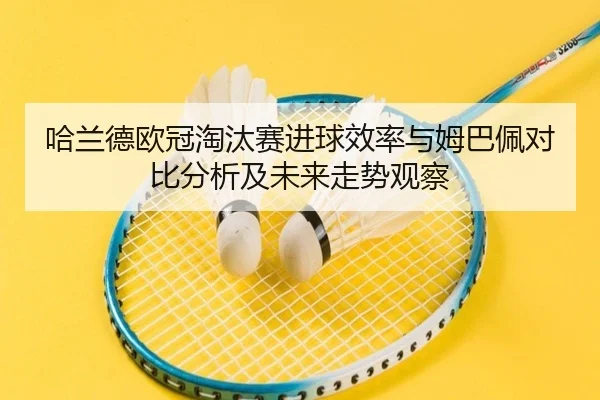 哈兰德欧冠淘汰赛进球效率与姆巴佩对比分析及未来走势观察