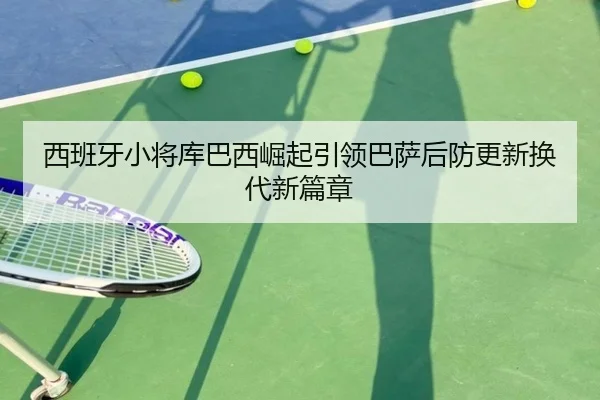 西班牙小将库巴西崛起引领巴萨后防更新换代新篇章