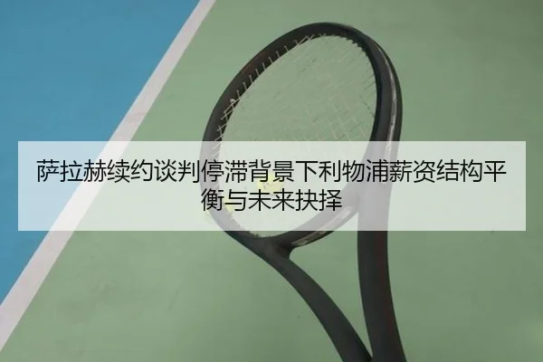 萨拉赫续约谈判停滞背景下利物浦薪资结构平衡与未来抉择