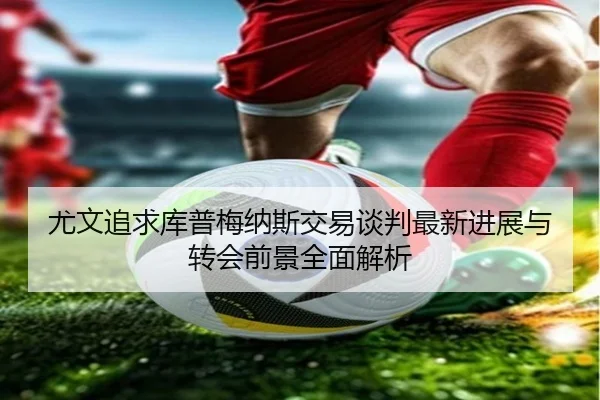 尤文追求库普梅纳斯交易谈判最新进展与转会前景全面解析