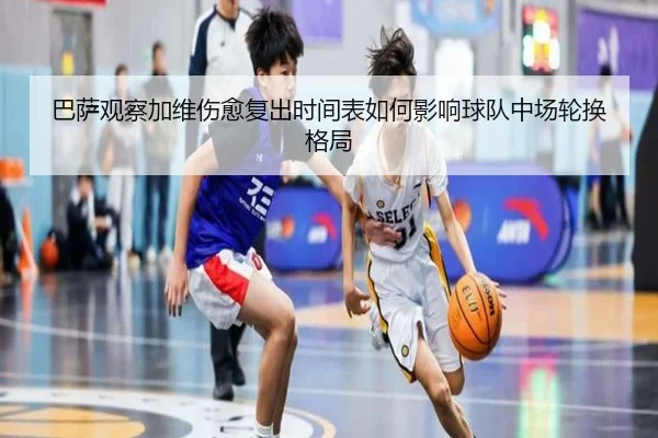 巴萨观察加维伤愈复出时间表如何影响球队中场轮换格局