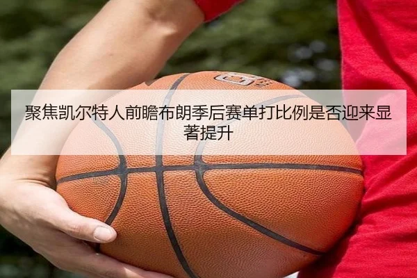 聚焦凯尔特人前瞻布朗季后赛单打比例是否迎来显著提升
