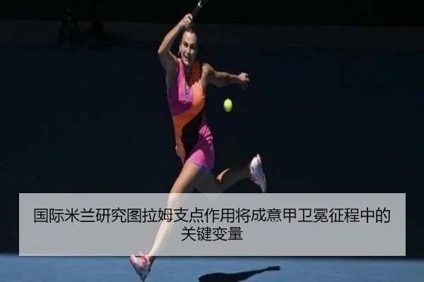 国际米兰研究图拉姆支点作用将成意甲卫冕征程中的关键变量