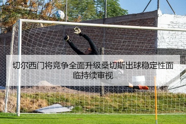 切尔西门将竞争全面升级桑切斯出球稳定性面临持续审视