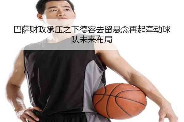 巴萨财政承压之下德容去留悬念再起牵动球队未来布局